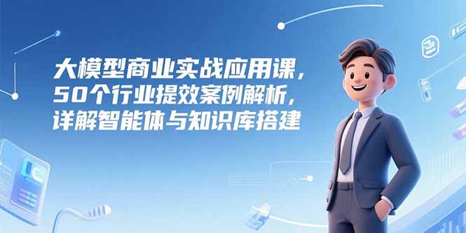 大模型商业实战应用课，50个行业提效案例解析，详解智能体与知识库搭建-chywc