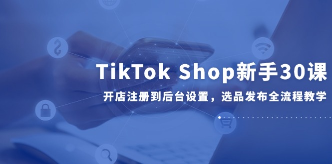 TikTok Shop新手30课，开店注册到后台设置，选品发布全流程教学-chywc
