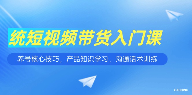 短视频带货入门课，养号核心技巧，产品知识学习，沟通话术训练-chywc