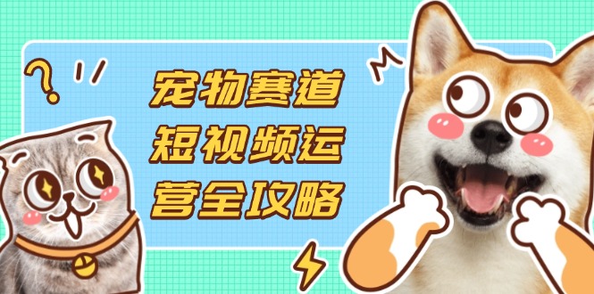 宠物赛道短视频运营全攻略，选品拍摄剪辑实操，实现流量到收益转化-chywc