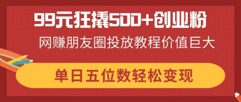 99元狂撬500+创业粉，网赚朋友圈投放教程价值巨大，单日五位数轻松变现-chywc