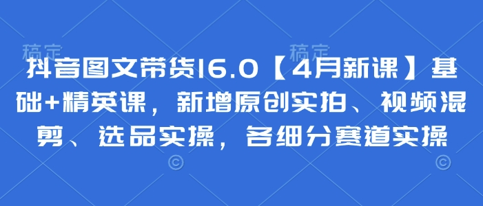 抖音图文带货16.0【4月新课】基础+精英课，新增原创实拍、视频混剪、选品实操，各细分赛道实操-chywc