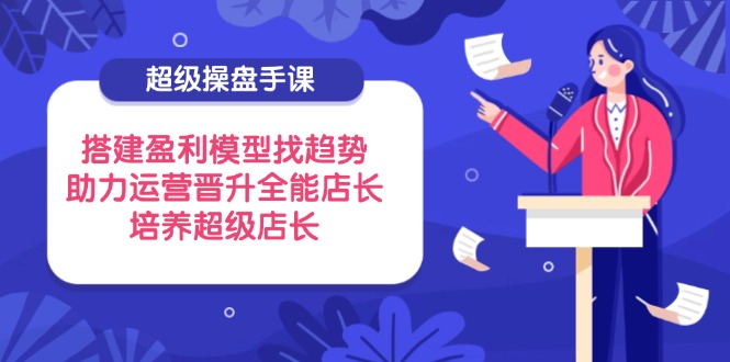 超级操盘手课，搭建盈利模型找趋势，助力运营晋升全能店长，培养超级店长-chywc