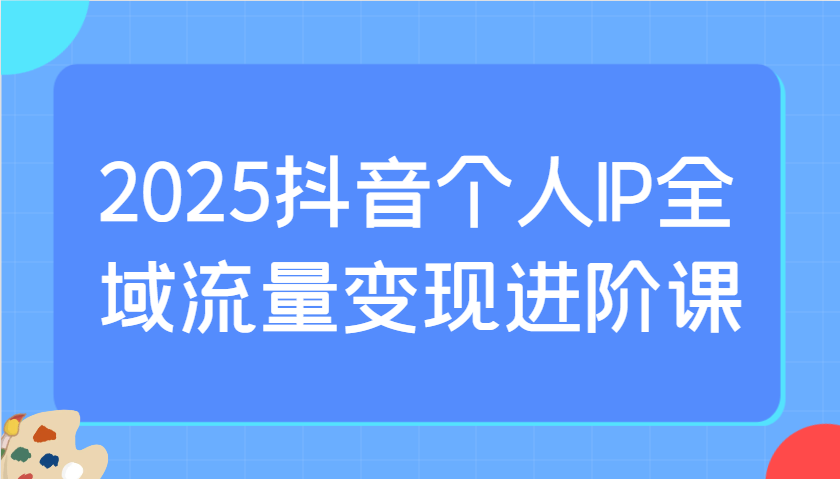 2025抖音个人IP全域流量变现进阶课：选爆品、抖音付费投流、千川投流实操及优化等-chywc