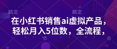 小红书销售ai虚拟产品，轻松月入5位数，全流程，超细节变现过程，完全无卡点-chywc