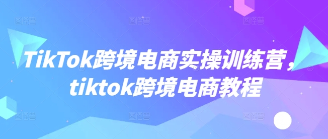 TikTok跨境电商实操训练营，tiktok跨境电商教程-chywc