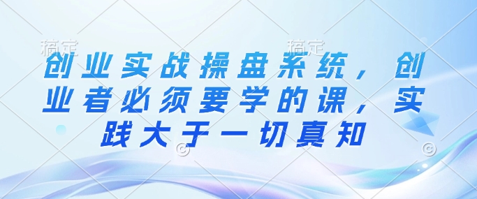创业实战操盘系统，创业者必须要学的课，实践大于一切真知-chywc
