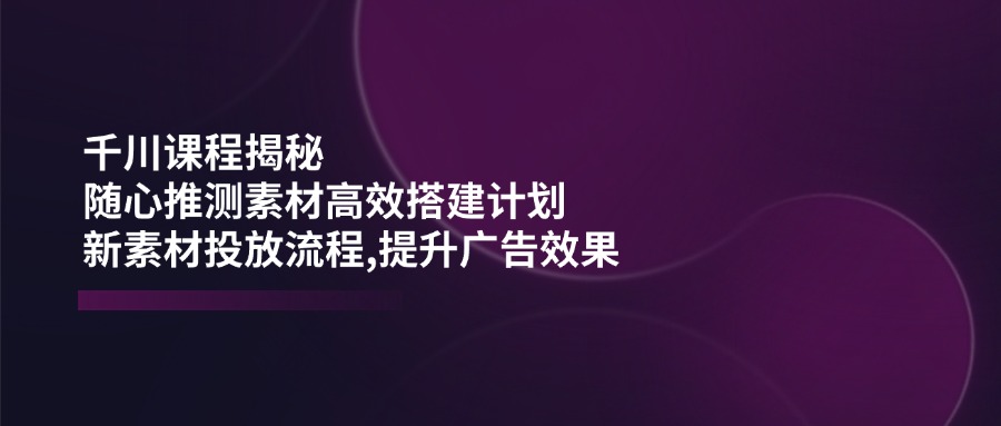 千川课程揭秘：随心推测素材高效搭建计划,新素材投放流程,提升广告效果-chywc