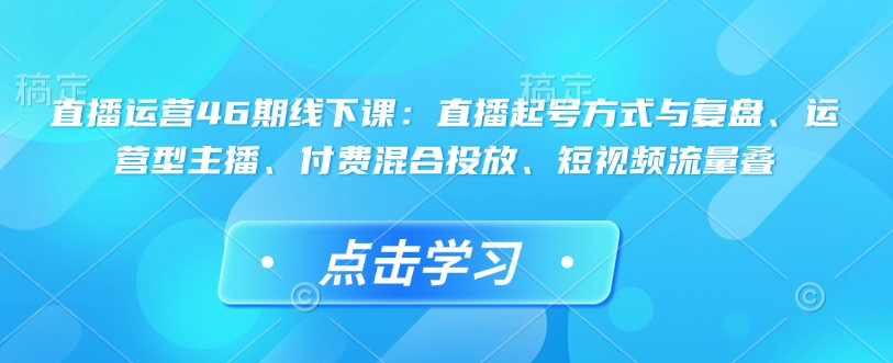 直播运营46期线下课：直播起号方式与复盘、运营型主播、付费混合投放、短视频流量叠-chywc