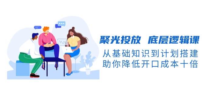 聚光投放底层逻辑课，从基础知识到计划搭建，助你降低开口成本十倍-chywc