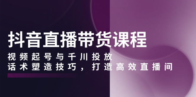 抖音直播带货课程，视频起号与千川投放，话术塑造技巧，打造高效直播间-chywc