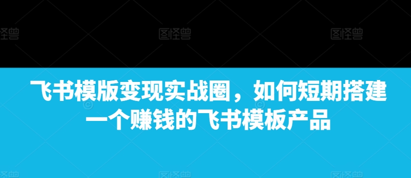 飞书模版变现实战圈，如何短期搭建一个赚钱的飞书模板产品-chywc
