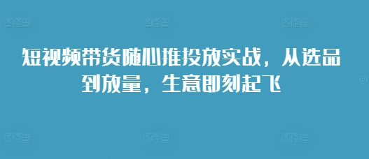 短视频带货随心推投放实战，从选品到放量，生意即刻起飞-chywc