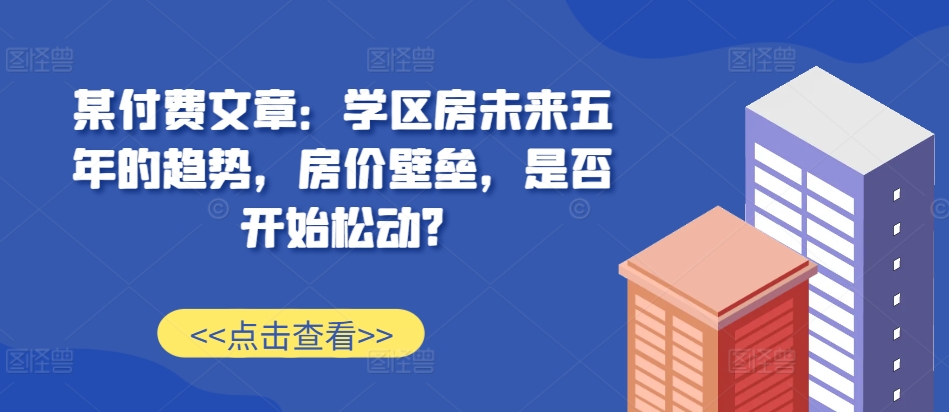 某付费文章：学区房未来五年的趋势，房价壁垒，是否开始松动?-chywc