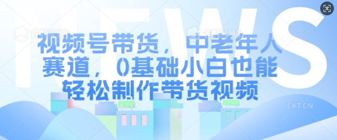 视频号带货，中老年人赛道，0基础小白也能轻松制作带货视频-chywc