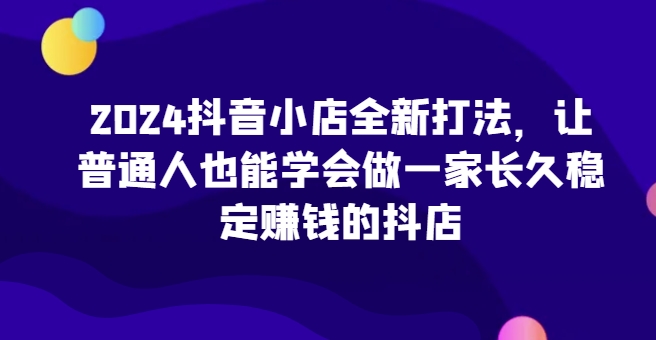 2024抖音小店全新打法，让普通人也能学会做一家长久稳定赚钱的抖店(更新)-chywc