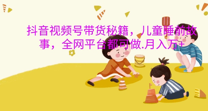 抖音视频号带货秘籍，儿童睡前故事，全网平台都可做，月入过W【揭秘】-chywc