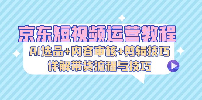 京东短视频运营教程：AI选品+内容审核+剪辑技巧，详解带货流程与技巧-chywc