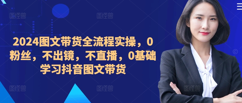 ​​​​​​2024图文带货全流程实操，0粉丝，不出镜，不直播，0基础学习抖音图文带货-chywc