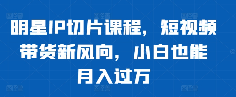 明星IP切片课程，短视频带货新风向，小白也能月入过万-chywc