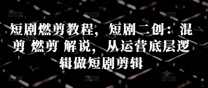 短剧燃剪教程，短剧二创：混剪 燃剪 解说，从运营底层逻辑做短剧剪辑-chywc