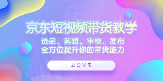 京东短视频带货教学：选品、剪辑、审核、发布，全方位提升你的带货能力-chywc