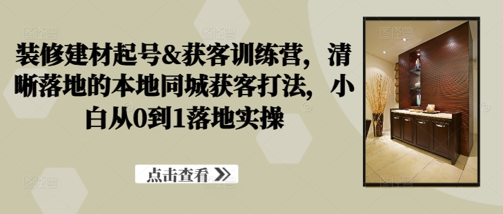 装修建材起号&获客训练营，​清晰落地的本地同城获客打法，小白从0到1落地实操-chywc