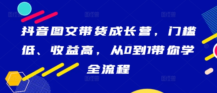 抖音图文带货成长营，门槛低、收益高，从0到1带你学全流程-chywc