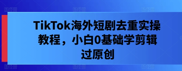 TikTok海外短剧去重实操教程，小白0基础学剪辑过原创-chywc
