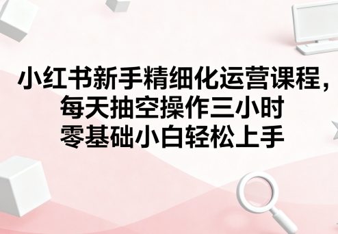 小红书新手精细化运营课程，每天抽空操作三小时，零基础小白轻松上手-chywc