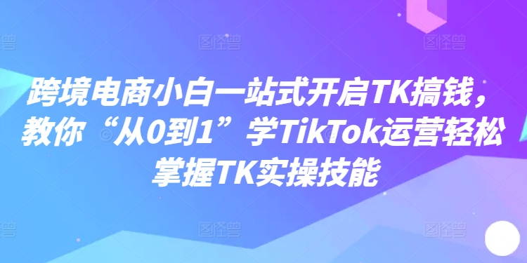 跨境电商小白一站式开启TK搞钱，教你“从0到1”学TikTok运营轻松掌握TK实操技能-chywc