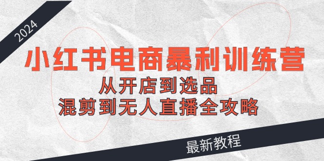 2024小红书电商暴利训练营：从开店到选品，混剪到无人直播全攻略-chywc