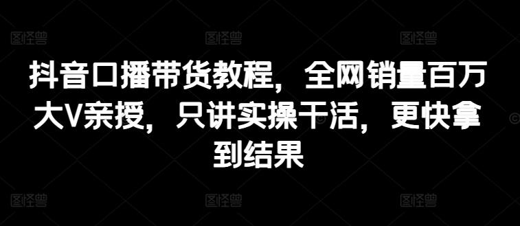 抖音口播带货教程，全网销量百万大V亲授，只讲实操干活，更快拿到结果-chywc