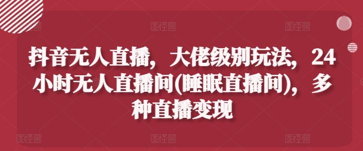 抖音无人直播，大佬级别玩法，24小时无人直播间(睡眠直播间)，多种直播变现【揭秘】-chywc
