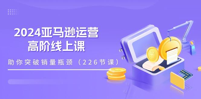 2024亚马逊运营-高阶线上课，助你突破销量瓶颈(228节课-chywc