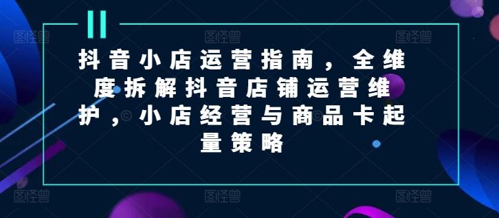 抖音小店运营指南，全维度拆解抖音店铺运营维护，小店经营与商品卡起量策略-chywc