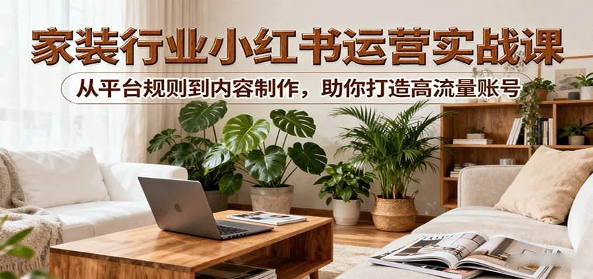 小红书家装行业运营实战课：从平台规则到内容制作，助你打造高流量账号-chywc