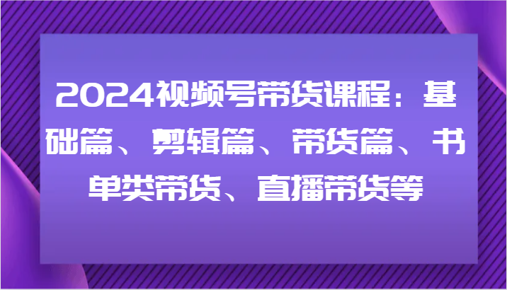 2024视频号带货课程：基础篇、剪辑篇、带货篇、书单类带货、直播带货等-chywc