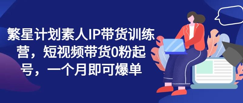 繁星计划素人IP带货训练营，短视频带货0粉起号，一个月即可爆单-chywc