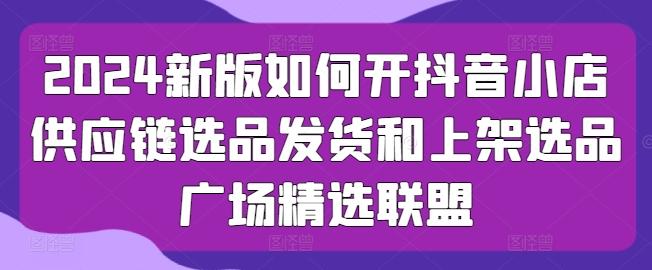 2024新版如何开抖音小店供应链选品发货和上架选品广场精选联盟-chywc