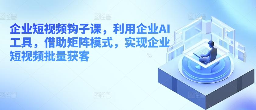 企业短视频钩子课，利用企业AI工具，借助矩阵模式，实现企业短视频批量获客-chywc