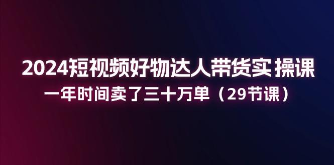 2024短视频好物达人带货实操课：一年时间卖了三十万单(29节课-chywc