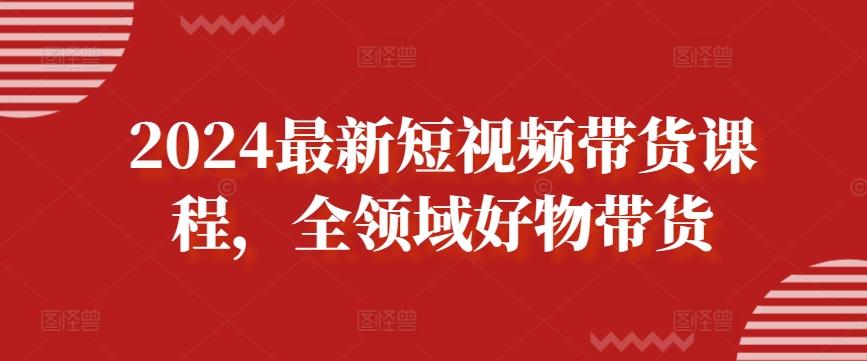 2024最新短视频带货课程，全领域好物带货-chywc