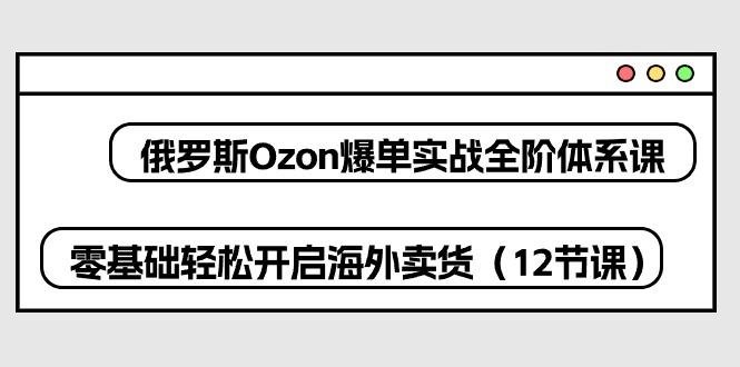 俄罗斯 Ozon-爆单实战全阶体系课，零基础轻松开启海外卖货(12节课-chywc