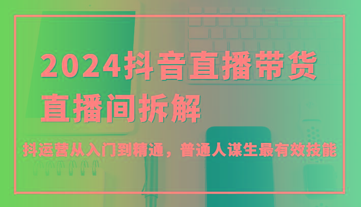 2024抖音直播带货直播间拆解，抖运营从入门到精通，普通人谋生最有效技能-chywc
