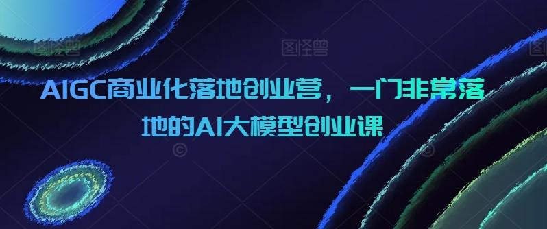 AIGC商业化落地创业营，一门非常落地的AI大模型创业课-chywc