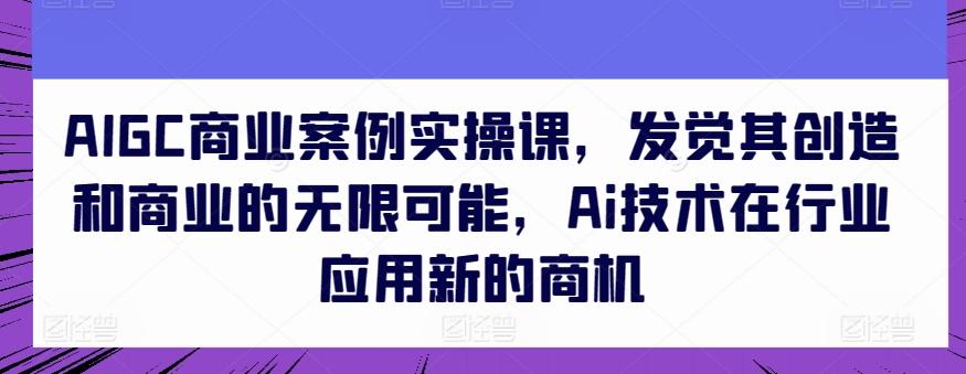 AIGC商业案例实操课，发觉其创造和商业的无限可能，Ai技术在行业应用新的商机-chywc