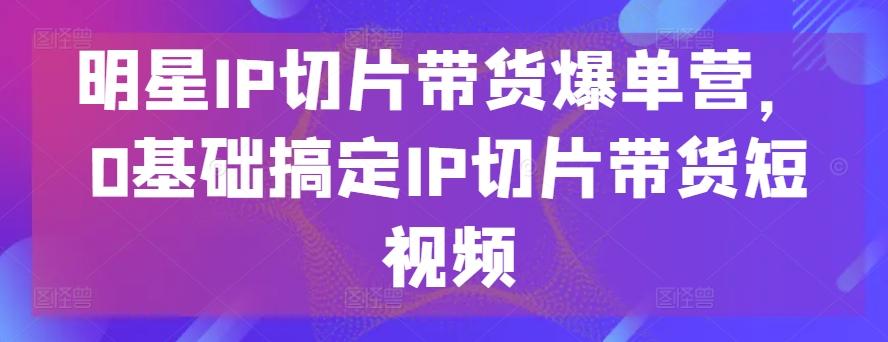 明星IP切片带货爆单营，0基础搞定IP切片带货短视频-chywc