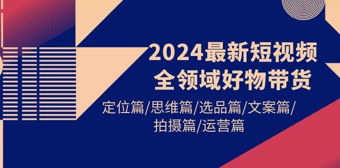(9818期)2024最新短视频全领域好物带货 定位篇/思维篇/选品篇/文案篇/拍摄篇/运营篇-chywc