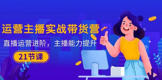 运营主播·实战带货营：直播运营 进阶，主播 能力提升(21节课-chywc